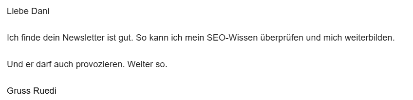 Liebe Dani
Ich finde dein Newsletter ist gut. So kann ich mein SEO-Wissen überprüfen und mich weiterbilden.
Und er darf auch provozieren. Weiter so.
Gruss Ruedi